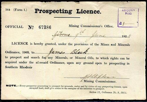  - Prospecting Licence. 164 (Form 1.) Official No. 67386 Mining Commissioner's Office, Gatooma 9th June 1928. Licence is hereby granted, under the provisions of the Mines and Minerals Ordinance, 1903, to James Black to prospect and search for any Minerals, or Mineral Oils, to which rights can be acquired under the aforesaid Ordinance, upon any ground open to prospecting in Southern Rhodesia. Signed by H. Stephens Mining Commissioner. Note. Every prospector proceeding to prospect for minerals, under and by virtue of any prospecting licence, upon occupied land, shall give notice to the occupier of his intention to prospect. Section 11, Ordinance No. 9, 1913.