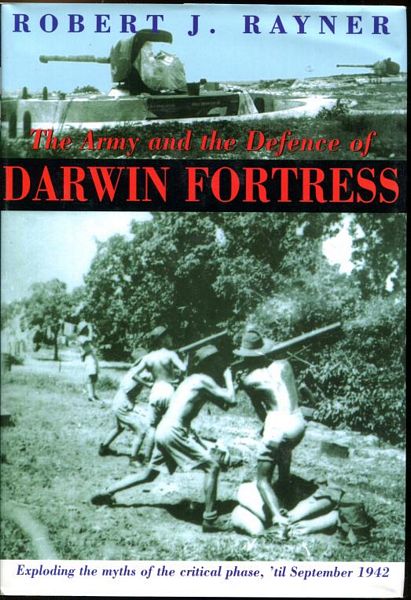RAYNER, ROBERT J. - The Army and the Defence of Darwin Fortress. Exploding the myths of the critical phase, 'til September 1942.