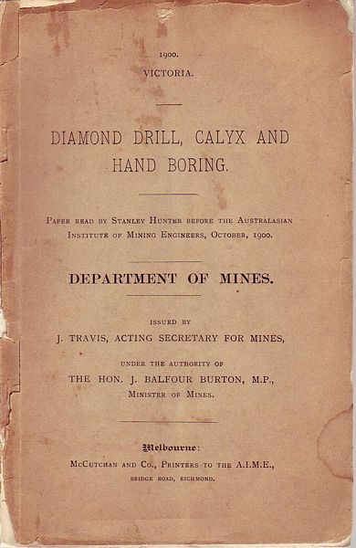  - Diamond Drill, Calyx and Hand Boring. Paper read by Stanley Hunter before the Australasian Institue of Mining Engineers, October 1900. Department of Mines. Issued by J. Travis, Acting Secretary for Mines, under the authority of The Hon, J. Balfour Burton, M.P., Minister of Mines.