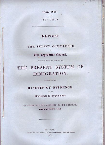 FERRES, JOHN; Government Printer. - Report From The Select Committee Of The Legislative Council, Appointed To Enquire Into And Report Upon The Present System Of Immigration, Together with the Minutes of Evidence, and the Proceedings of the Committee. Ordered by the Council to be Printed, 13th January, 1853. Victoria 1852-1853.