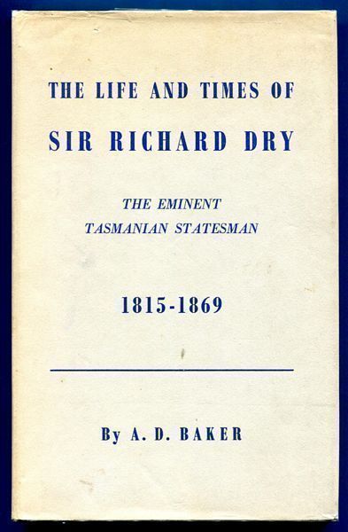 BAKER, A. D. - The Life and Times of Sir Richard Dry. Eminent Tasmanian Statesman. First Native-born Premier, and Speaker of the House of Assembly in the Parliament of Tasmania 1815-1869.