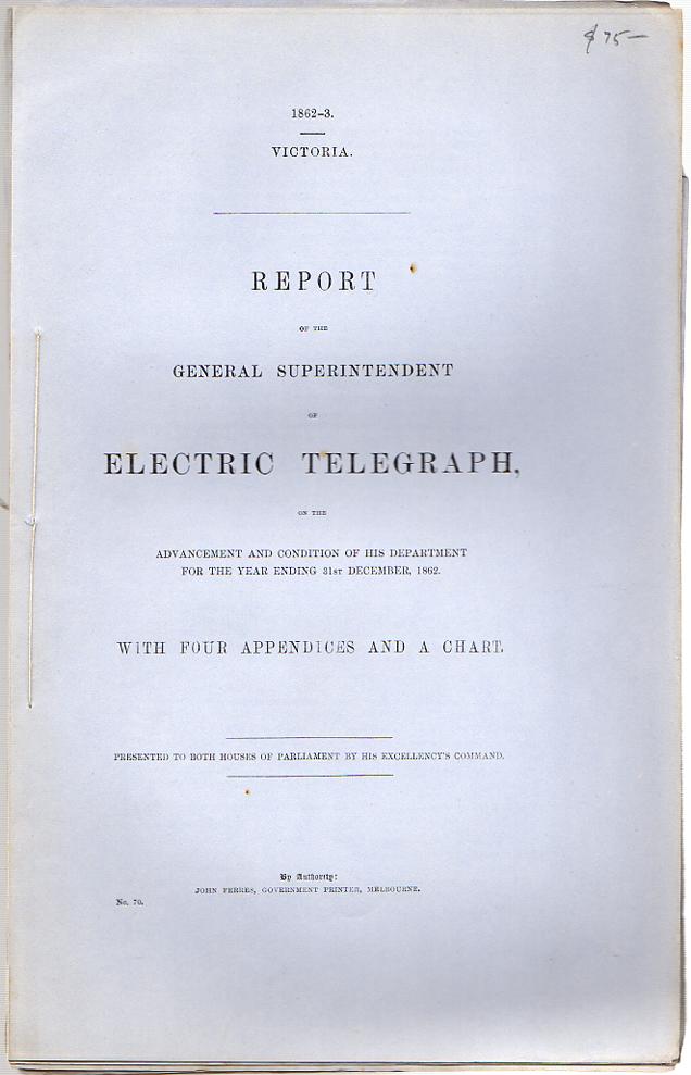 FERRES, JOHN; Government Printer. - Report of the General Superintendent of Electric Telegraph. On the advancement and Condition of his Department for the Year Ending 31st December, 1862. With Four Appendices and a Chart. Presented to both Houses of Parliament by his Excellency's Command.